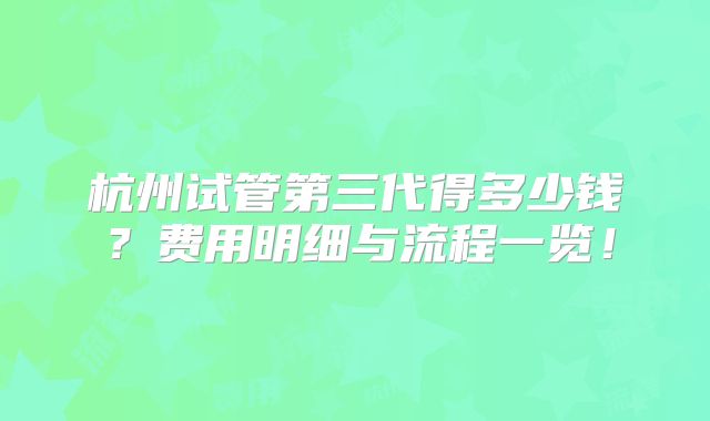 杭州试管第三代得多少钱？费用明细与流程一览！