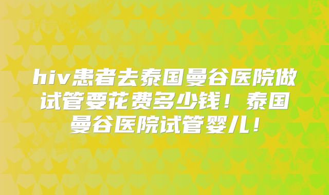 hiv患者去泰国曼谷医院做试管要花费多少钱！泰国曼谷医院试管婴儿！