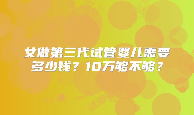 女做第三代试管婴儿需要多少钱？10万够不够？