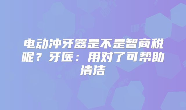 电动冲牙器是不是智商税呢？牙医：用对了可帮助清洁
