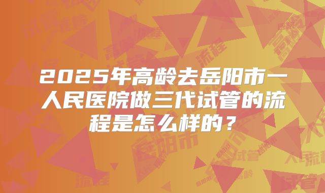 2025年高龄去岳阳市一人民医院做三代试管的流程是怎么样的?