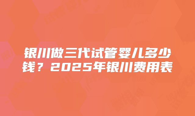 银川做三代试管婴儿多少钱？2025年银川费用表