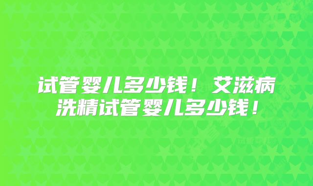 试管婴儿多少钱！艾滋病洗精试管婴儿多少钱！