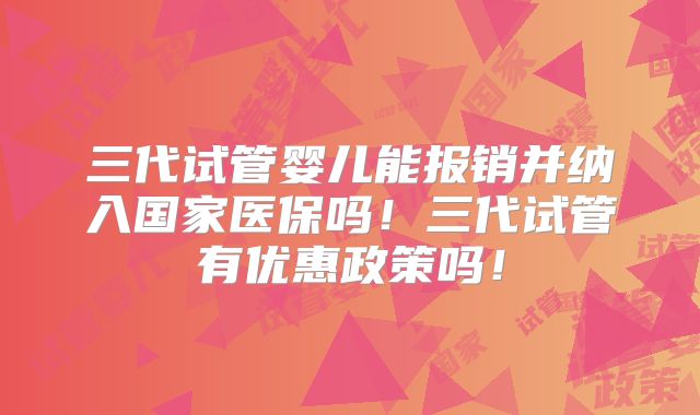 三代试管婴儿能报销并纳入国家医保吗！三代试管有优惠政策吗！