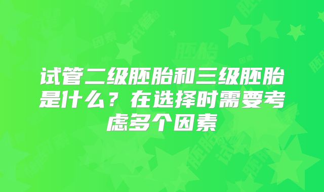 试管二级胚胎和三级胚胎是什么?在选择时需要考虑多个因素