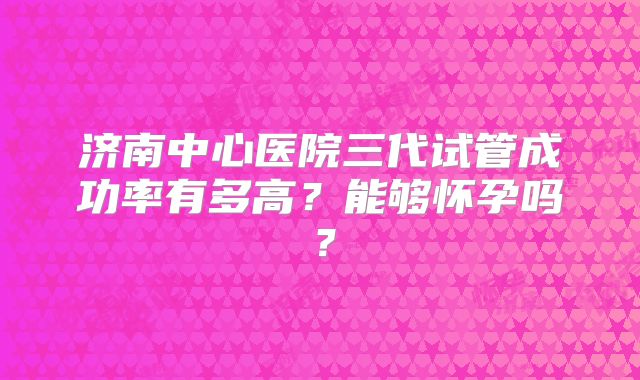 济南中心医院三代试管成功率有多高?能够怀孕吗?