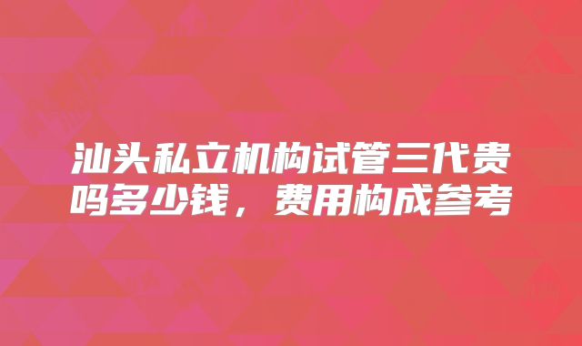 汕头私立机构试管三代贵吗多少钱，费用构成参考
