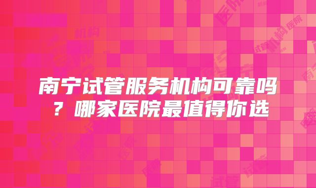 南宁试管服务机构可靠吗？哪家医院最值得你选