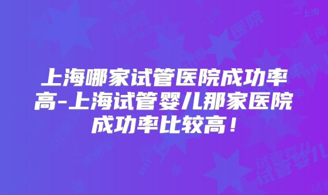 上海哪家试管医院成功率高-上海试管婴儿那家医院成功率比较高!