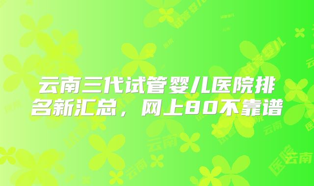 云南三代试管婴儿医院排名新汇总,网上80不靠谱