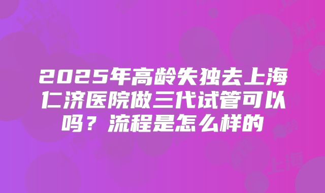 2025年高龄失独去上海仁济医院做三代试管可以吗？流程是怎么样的