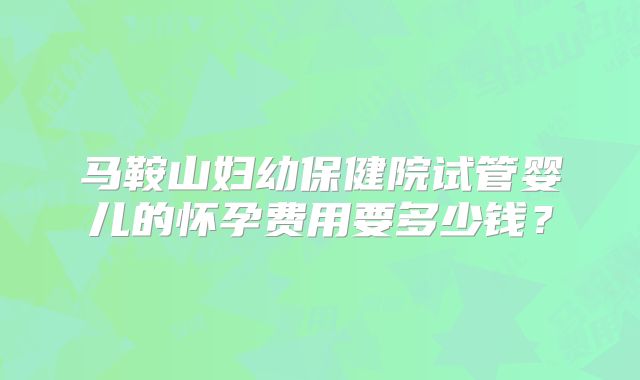 马鞍山妇幼保健院试管婴儿的怀孕费用要多少钱？