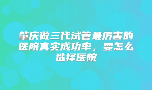 肇庆做三代试管最厉害的医院真实成功率，要怎么选择医院