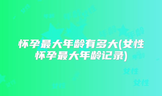 怀孕最大年龄有多大(女性怀孕最大年龄记录)