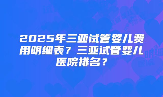 2025年三亚试管婴儿费用明细表？三亚试管婴儿医院排名？