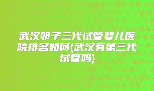武汉卵子三代试管婴儿医院排名如何(武汉有第三代试管吗)