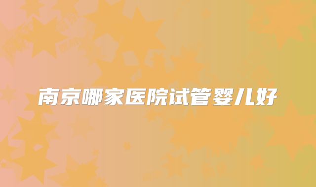 南京哪家医院试管婴儿好