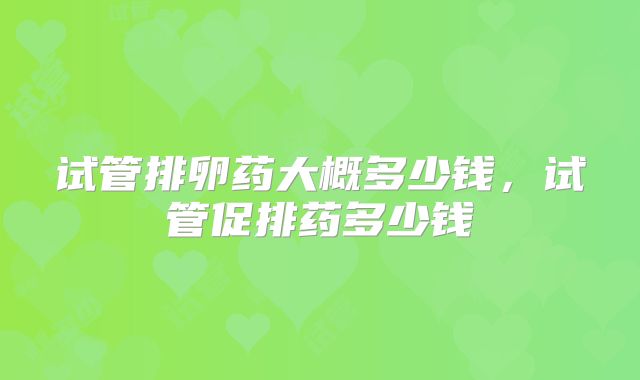 试管排卵药大概多少钱,试管促排药多少钱
