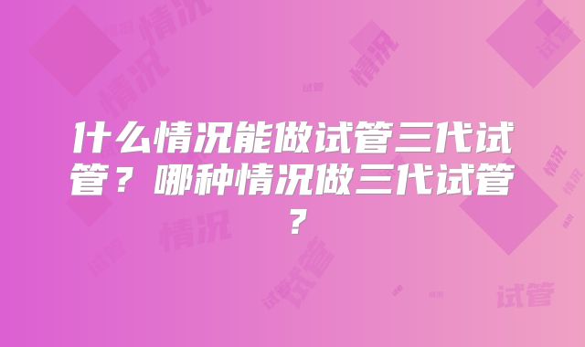 什么情况能做试管三代试管?哪种情况做三代试管?