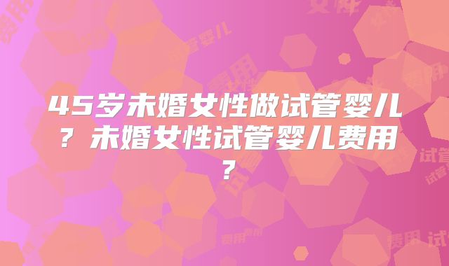 45岁未婚女性做试管婴儿？未婚女性试管婴儿费用？