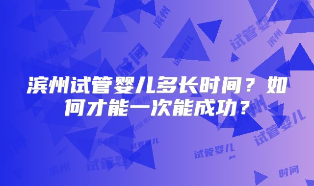 滨州试管婴儿多长时间？如何才能一次能成功？