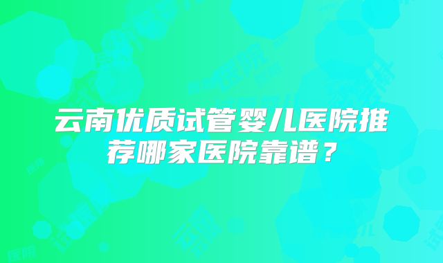 云南优质试管婴儿医院推荐哪家医院靠谱?