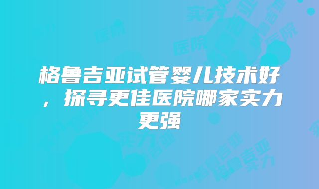 格鲁吉亚试管婴儿技术好,探寻更佳医院哪家实力更强