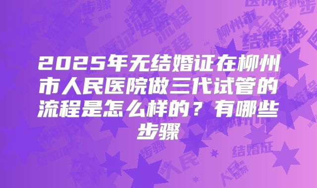 2025年无结婚证在柳州市人民医院做三代试管的流程是怎么样的？有哪些步骤