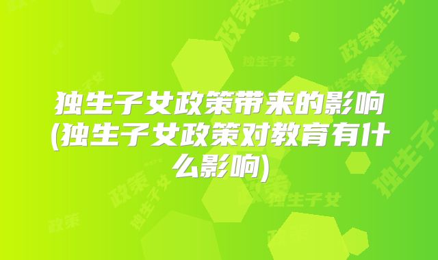 独生子女政策带来的影响(独生子女政策对教育有什么影响)