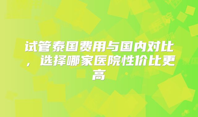 试管泰国费用与国内对比，选择哪家医院性价比更高
