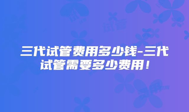 三代试管费用多少钱-三代试管需要多少费用！
