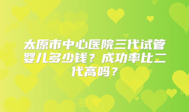 太原市中心医院三代试管婴儿多少钱？成功率比二代高吗？