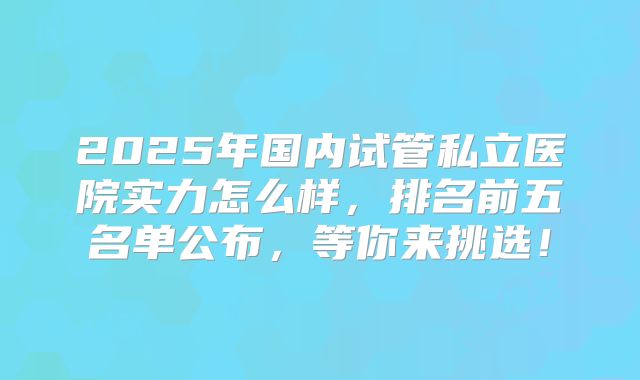2025年国内试管私立医院实力怎么样，排名前五名单公布，等你来挑选！