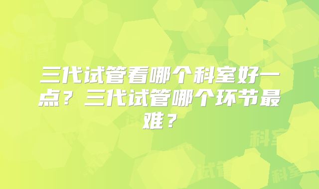 三代试管看哪个科室好一点？三代试管哪个环节最难？
