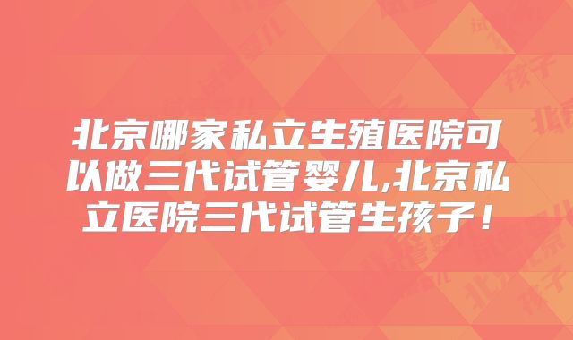 北京哪家私立生殖医院可以做三代试管婴儿,北京私立医院三代试管生孩子!