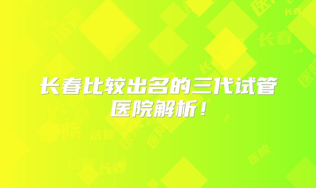 长春比较出名的三代试管医院解析！
