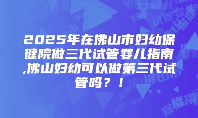 2025年在佛山市妇幼保健院做三代试管婴儿指南,佛山妇幼可以做第三代试管吗？！