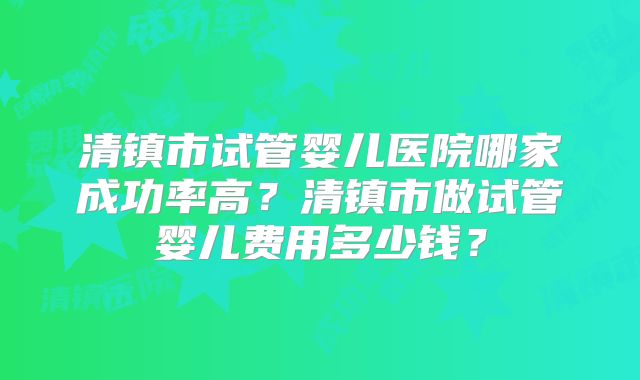 清镇市试管婴儿医院哪家成功率高？清镇市做试管婴儿费用多少钱？