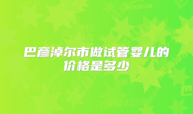 巴彦淖尔市做试管婴儿的价格是多少