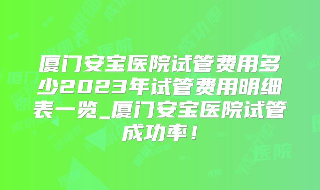 厦门安宝医院试管费用多少2023年试管费用明细表一览_厦门安宝医院试管成功率!