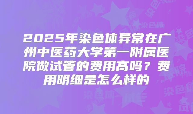 2025年染色体异常在广州中医药大学第一附属医院做试管的费用高吗？费用明细是怎么样的