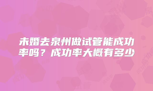 未婚去泉州做试管能成功率吗?成功率大概有多少