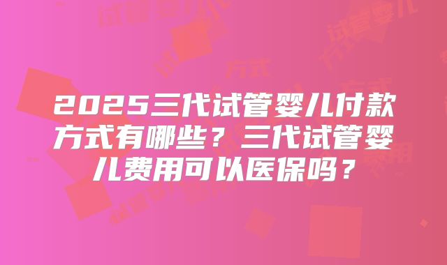 2025三代试管婴儿付款方式有哪些?三代试管婴儿费用可以医保吗?