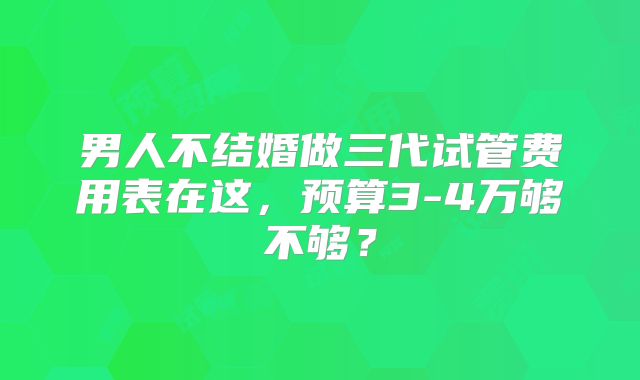 男人不结婚做三代试管费用表在这，预算3-4万够不够？