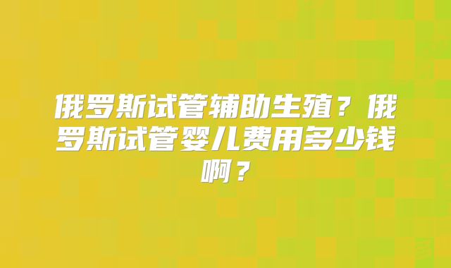 俄罗斯试管辅助生殖？俄罗斯试管婴儿费用多少钱啊？