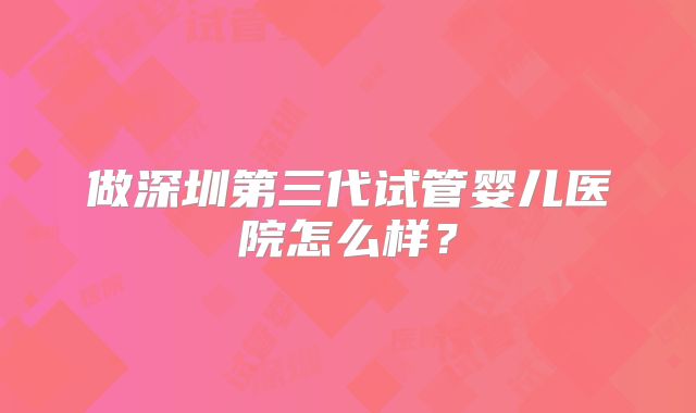 做深圳第三代试管婴儿医院怎么样？
