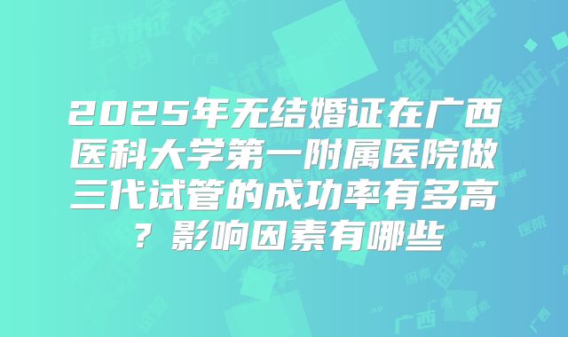 2025年无结婚证在广西医科大学第一附属医院做三代试管的成功率有多高?影响因素有哪些