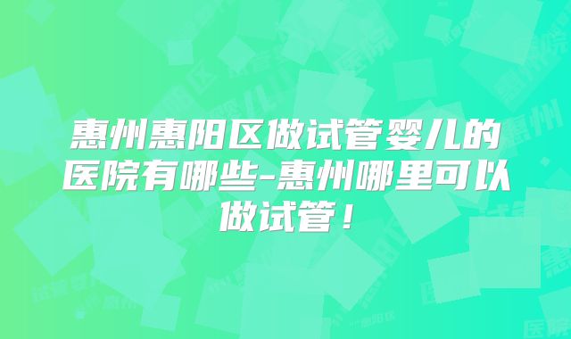 惠州惠阳区做试管婴儿的医院有哪些-惠州哪里可以做试管！