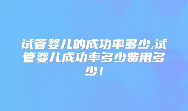 试管婴儿的成功率多少,试管婴儿成功率多少费用多少！