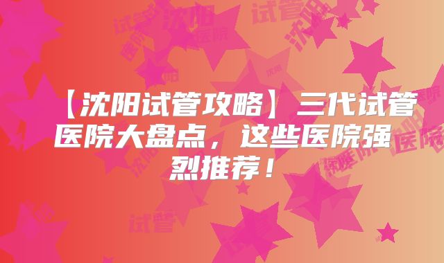 【沈阳试管攻略】三代试管医院大盘点，这些医院强烈推荐！